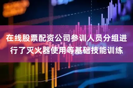 在线股票配资公司参训人员分组进行了灭火器使用等基础技能训练