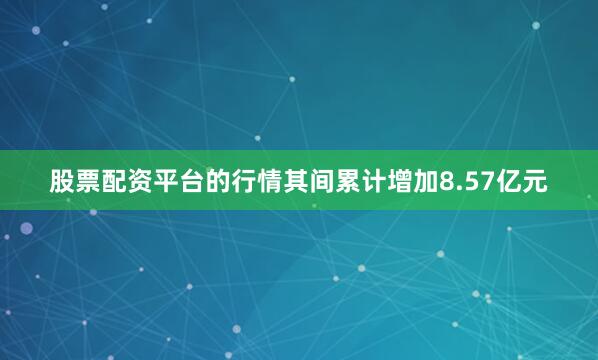 股票配资平台的行情其间累计增加8.57亿元
