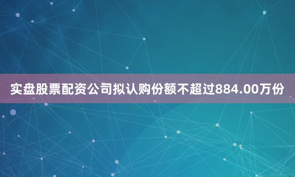 实盘股票配资公司拟认购份额不超过884.00万份
