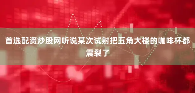 首选配资炒股网听说某次试射把五角大楼的咖啡杯都震裂了