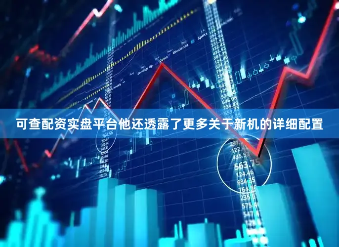 可查配资实盘平台他还透露了更多关于新机的详细配置