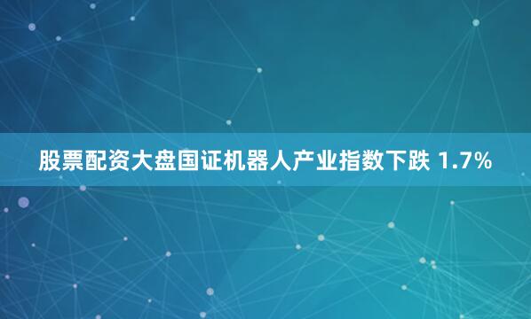 股票配资大盘国证机器人产业指数下跌 1.7%