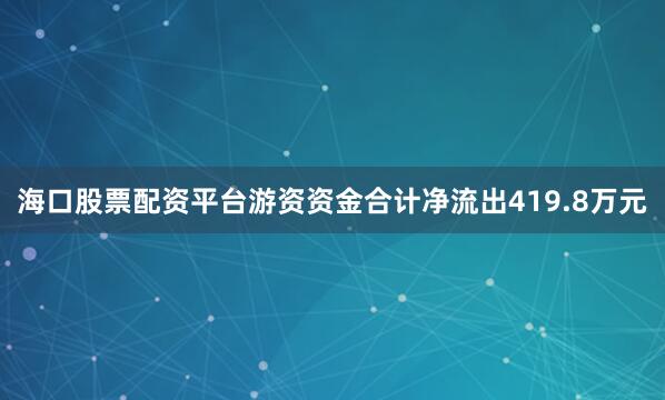 海口股票配资平台游资资金合计净流出419.8万元