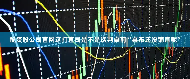 配资股公司官网这打官司是不是谈判桌前“桌布还没铺直呢”
