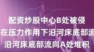 配资炒股中心B处被侵蚀的泥沙在压力作用下沿河床底部流向A处堆积