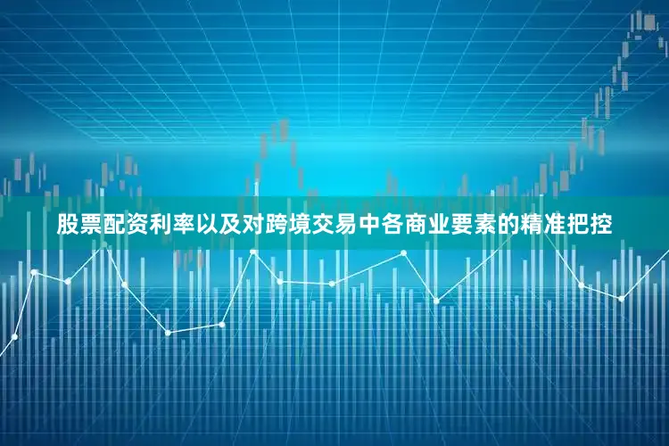 股票配资利率以及对跨境交易中各商业要素的精准把控