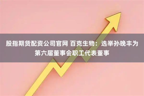 股指期货配资公司官网 百克生物：选举孙晚丰为第六届董事会职工代表董事