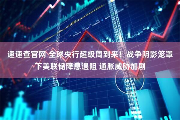 速速查官网 全球央行超级周到来！战争阴影笼罩下美联储降息遇阻 通胀威胁加剧