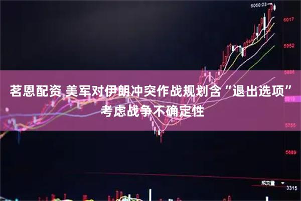 茗恩配资 美军对伊朗冲突作战规划含“退出选项” 考虑战争不确定性