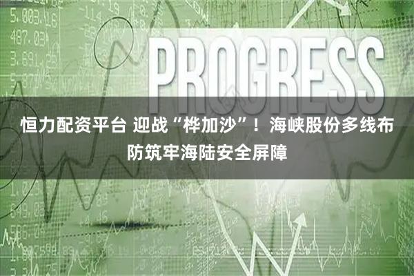 恒力配资平台 迎战“桦加沙”！海峡股份多线布防筑牢海陆安全屏障