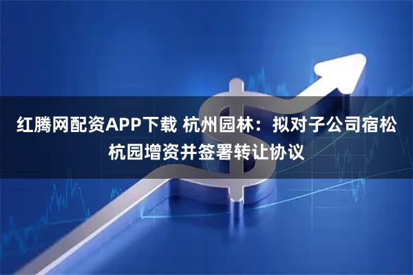红腾网配资APP下载 杭州园林：拟对子公司宿松杭园增资并签署转让协议
