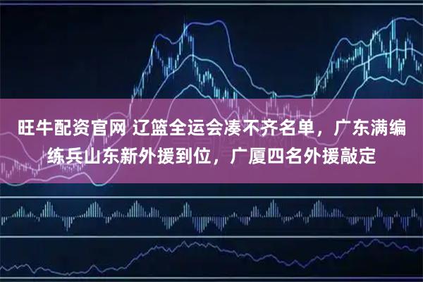 旺牛配资官网 辽篮全运会凑不齐名单，广东满编练兵山东新外援到位，广厦四名外援敲定