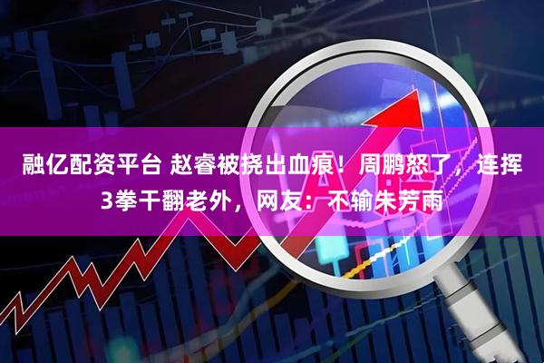 融亿配资平台 赵睿被挠出血痕！周鹏怒了，连挥3拳干翻老外，网友：不输朱芳雨