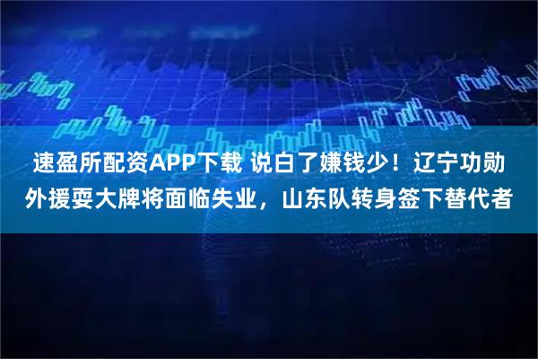 速盈所配资APP下载 说白了嫌钱少！辽宁功勋外援耍大牌将面临失业，山东队转身签下替代者