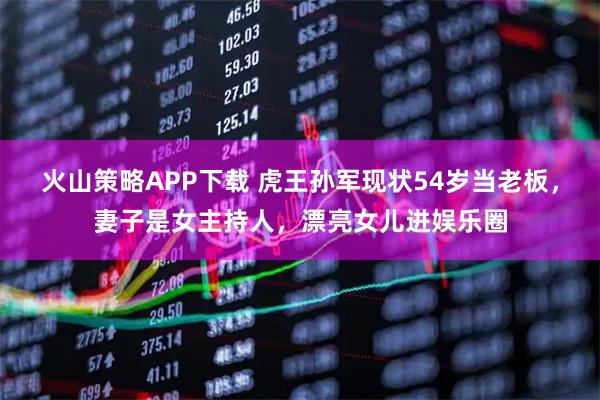 火山策略APP下载 虎王孙军现状54岁当老板，妻子是女主持人，漂亮女儿进娱乐圈