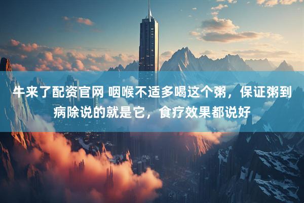 牛来了配资官网 咽喉不适多喝这个粥，保证粥到病除说的就是它，食疗效果都说好
