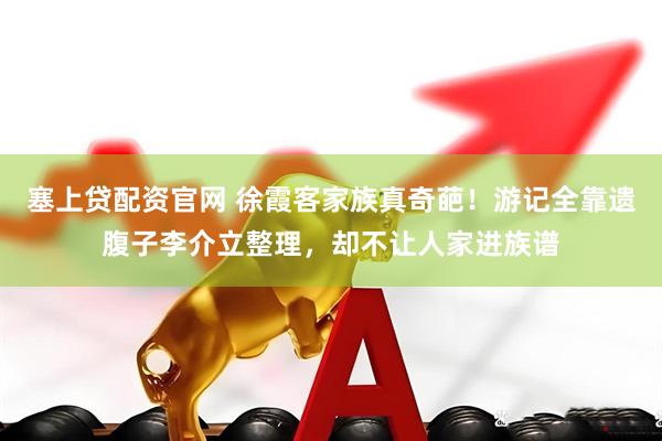 塞上贷配资官网 徐霞客家族真奇葩！游记全靠遗腹子李介立整理，却不让人家进族谱