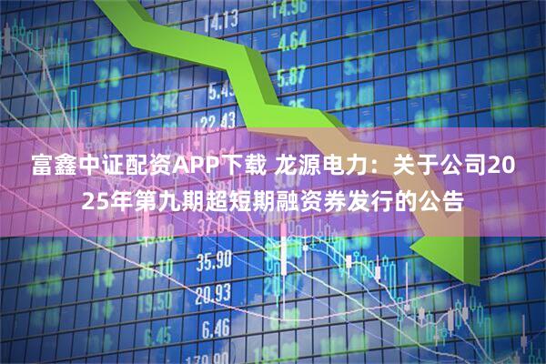 富鑫中证配资APP下载 龙源电力：关于公司2025年第九期超短期融资券发行的公告
