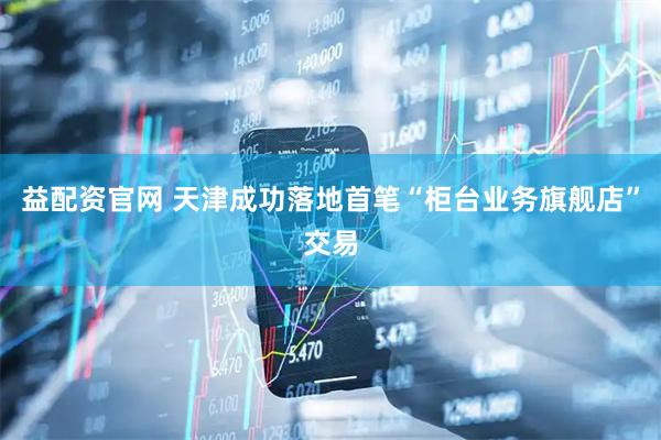 益配资官网 天津成功落地首笔“柜台业务旗舰店”交易