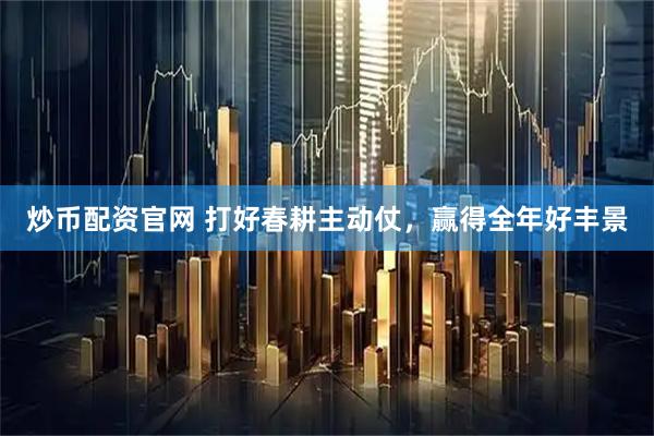 炒币配资官网 打好春耕主动仗，赢得全年好丰景