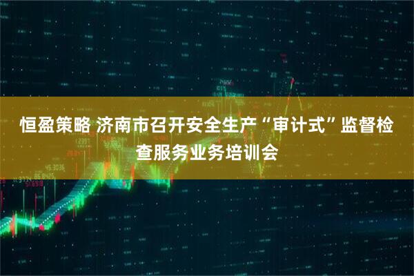 恒盈策略 济南市召开安全生产“审计式”监督检查服务业务培训会
