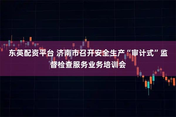 东英配资平台 济南市召开安全生产“审计式”监督检查服务业务培训会