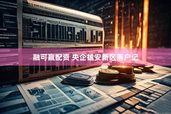 融可赢配资 央企雄安新区落户记