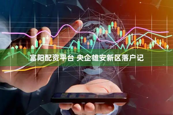 富阳配资平台 央企雄安新区落户记