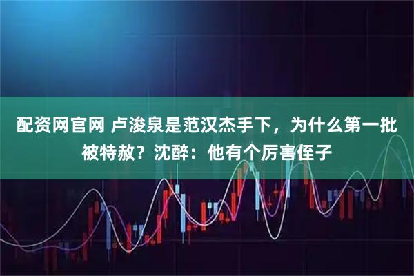 配资网官网 卢浚泉是范汉杰手下，为什么第一批被特赦？沈醉：他有个厉害侄子