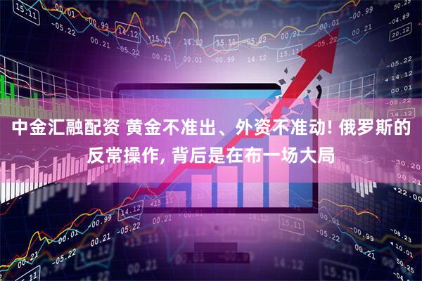中金汇融配资 黄金不准出、外资不准动! 俄罗斯的反常操作, 背后是在布一场大局