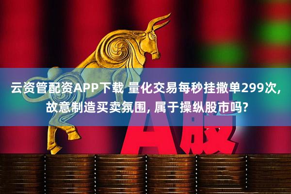 云资管配资APP下载 量化交易每秒挂撒单299次, 故意制造买卖氛围, 属于操纵股市吗?