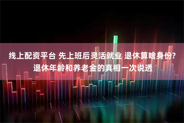 线上配资平台 先上班后灵活就业 退休算啥身份? 退休年龄和养老金的真相一次说透