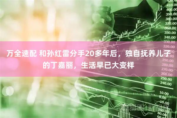 万全速配 和孙红雷分手20多年后，独自抚养儿子的丁嘉丽，生活早已大变样