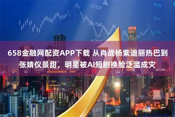 658金融网配资APP下载 从肖战杨紫迪丽热巴到张婧仪景甜，明星被AI短剧换脸泛滥成灾