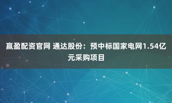 赢盈配资官网 通达股份：预中标国家电网1.54亿元采购项目