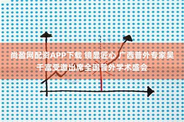 尚盈网配资APP下载 镜显匠心 广西普外专家吴千富受邀出席全国普外学术盛会