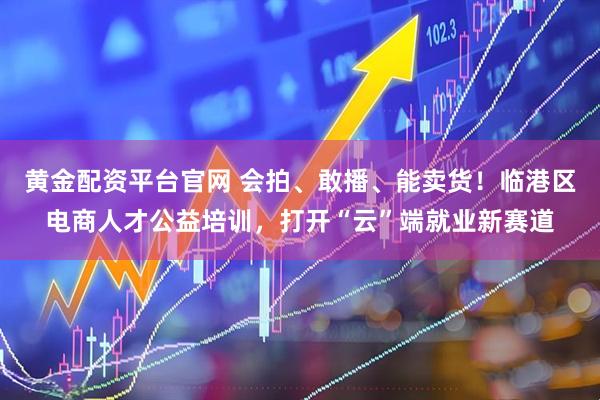 黄金配资平台官网 会拍、敢播、能卖货！临港区电商人才公益培训，打开“云”端就业新赛道