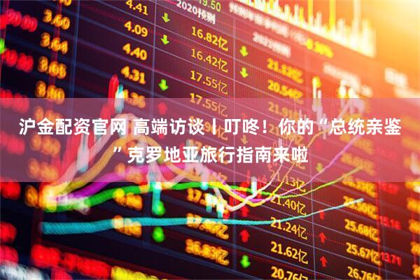 沪金配资官网 高端访谈丨叮咚！你的“总统亲鉴”克罗地亚旅行指南来啦