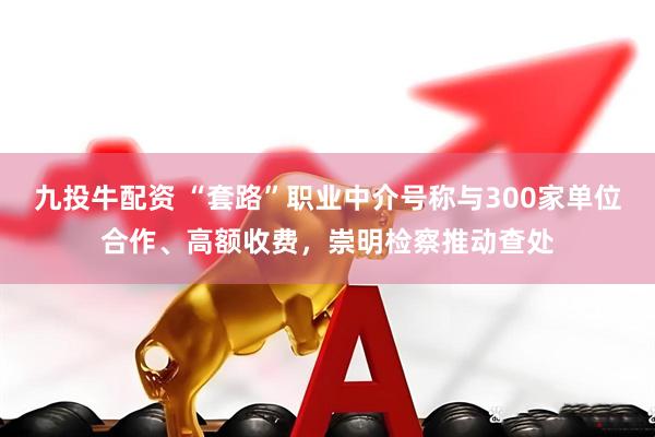 九投牛配资 “套路”职业中介号称与300家单位合作、高额收费，崇明检察推动查处