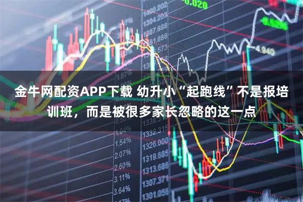 金牛网配资APP下载 幼升小“起跑线”不是报培训班，而是被很多家长忽略的这一点