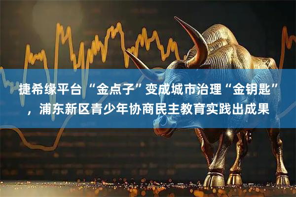捷希缘平台 “金点子”变成城市治理“金钥匙”，浦东新区青少年协商民主教育实践出成果