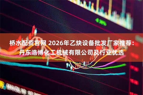 桥水配资官网 2026年乙炔设备批发厂家推荐：丹东浩博化工机械有限公司及行业优选