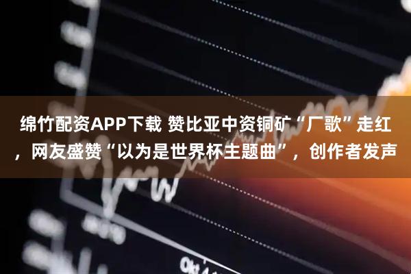 绵竹配资APP下载 赞比亚中资铜矿“厂歌”走红，网友盛赞“以为是世界杯主题曲”，创作者发声