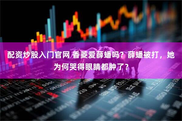 配资炒股入门官网 香菱爱薛蟠吗？薛蟠被打，她为何哭得眼睛都肿了？