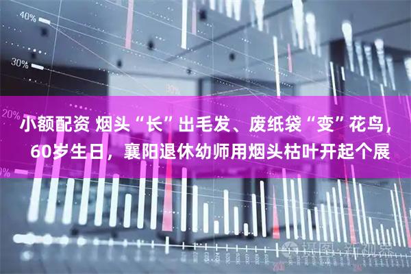 小额配资 烟头“长”出毛发、废纸袋“变”花鸟，  60岁生日，襄阳退休幼师用烟头枯叶开起个展