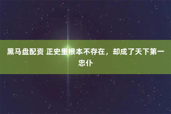 黑马盘配资 正史里根本不存在，却成了天下第一忠仆