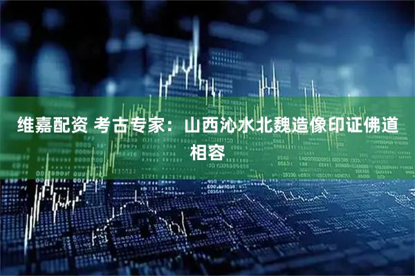 维嘉配资 考古专家：山西沁水北魏造像印证佛道相容