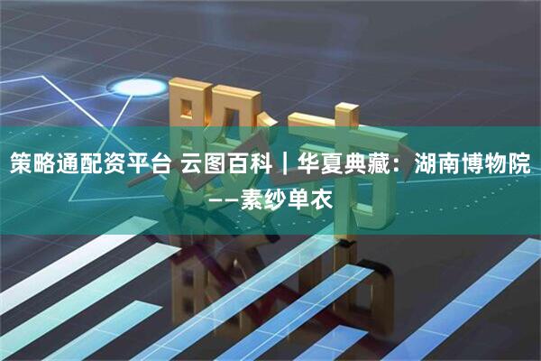 策略通配资平台 云图百科｜华夏典藏：湖南博物院——素纱单衣