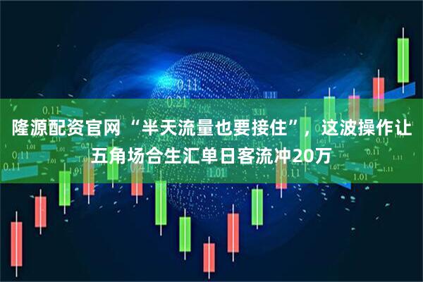 隆源配资官网 “半天流量也要接住”，这波操作让五角场合生汇单日客流冲20万