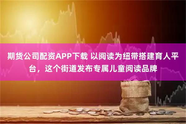 期货公司配资APP下载 以阅读为纽带搭建育人平台，这个街道发布专属儿童阅读品牌